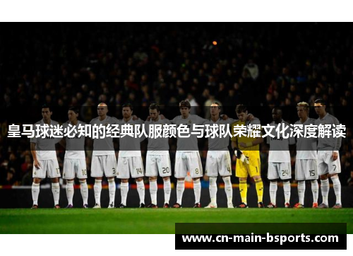 皇马球迷必知的经典队服颜色与球队荣耀文化深度解读