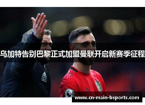 乌加特告别巴黎正式加盟曼联开启新赛季征程