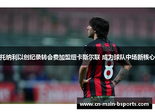 托纳利以创纪录转会费加盟纽卡斯尔联 成为球队中场新核心 托纳利以创纪录转会费加盟纽卡斯尔联 成为球队中场新核心