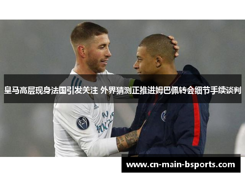 皇马高层现身法国引发关注 外界猜测正推进姆巴佩转会细节手续谈判